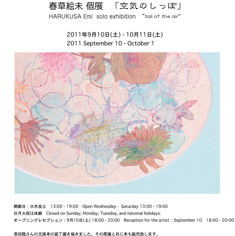 春草絵未　個展　「空気のしっぽ」 HARUKUSA　Emi  solo exhibition   “tail of the air” 2011年9月10日(土) - 10月1日(土)    September 10 - October 1 オープニングレセプション　： 　9月10日(土) 18:00- Reception for the artist : September 10 18:00 -   恩田陸さんの文庫本の装丁画を描きました。その原画と共に本も販売致します。