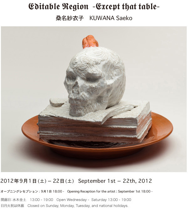 Editable Region  -Except that table-桑名紗衣子　KUWANA Saeko2012年9月1日(土) - 22日(土)　September 1st - 22th, 2012 オープニングレセプション：9月1日 18:00 -　Opening Reseption for the artist : September 1st 18:00 -開廊日：水木金土　13:00 - 19:00　Open Wednesday -  Saturday 13:00 - 19:00 日月火祝は休廊　Closed on Sunday, Monday, Tuesday, and national holidays. 