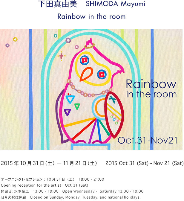 Rainbow in the room
下田真由美　SHIMODA Mayumi
10月３１日（土） - 11月２１日（土）　13 - 19:00
Oct 31 - Nov 21
オープニングレセプション　１０月３１日（土）　18 - 21:00
Opening reception for the artist : Oct 31