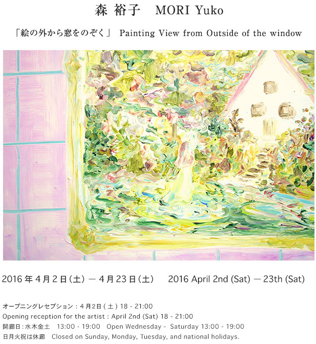 森裕子　MORI Yuko
「絵の外から窓をのぞく」　　Painting View from Outside of the window

2016年　４月２日(土) - 4月２３日(土)
オープニングレセプション : 4月２日(土) 18 - 21:00

April 2nd (Sat) - 23th (Sat)
Opening reception : April 2nd (Sat) 18 - 21:00