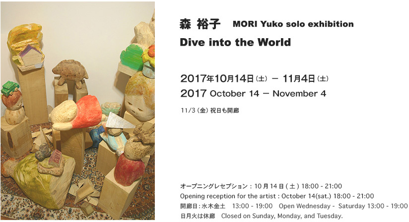 森裕子　MORI　Yuko solo exhibition
Dive into the World

2017年10月14日(土) - 11月4日(土)　13 - 19:00
Opening reception for the artist : October 14  18 - 21:00