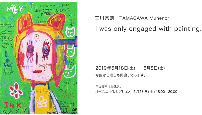 玉川宗則　TAMAGAWA Munenori
I was only engaged with painting.

2019年5月18日 - 6月8日　13 - 19:00  今回は日曜日も開廊してみます。
月火曜日はお休み。

オープニングレセプション : 2019年5月18日　18 - 20:00